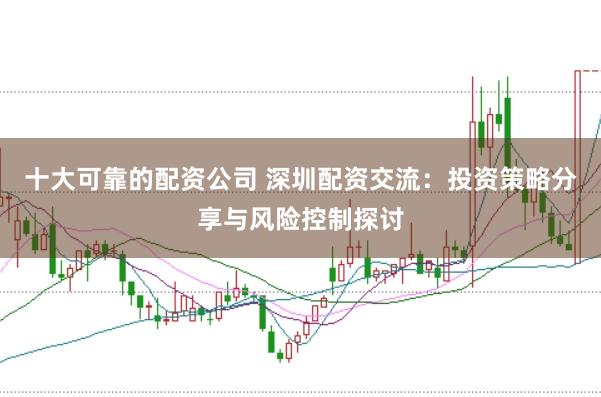 十大可靠的配资公司 深圳配资交流：投资策略分享与风险控制探讨