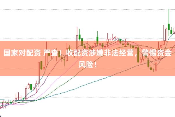 国家对配资 严查！收配资涉嫌非法经营，警惕资金风险！