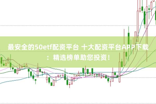 最安全的50etf配资平台 十大配资平台APP下载：精选榜单助您投资！