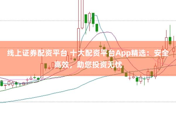 线上证券配资平台 十大配资平台App精选：安全高效，助您投资无忧