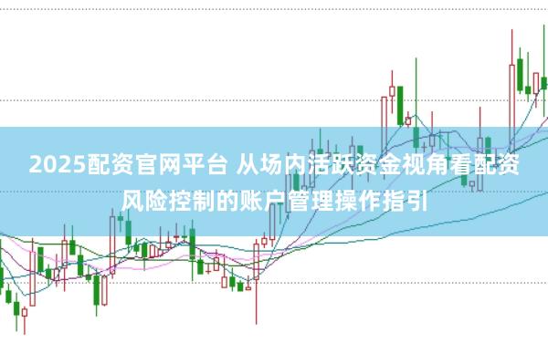 2025配资官网平台 从场内活跃资金视角看配资风险控制的账户管理操作指引