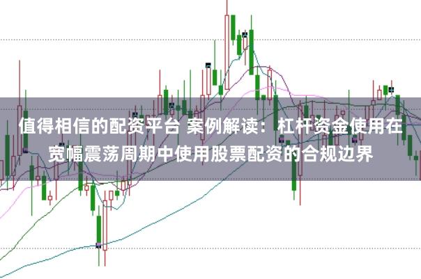 值得相信的配资平台 案例解读：杠杆资金使用在宽幅震荡周期中使用股票配资的合规边界